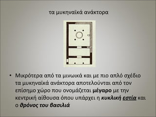 τα μυκηναϊκά ανάκτορα 
• Μικρότερα από τα μινωικά και με πιο απλό σχέδιο 
τα μυκηναϊκά ανάκτορα αποτελούνται από τον 
επίσημο χώρο που ονομάζεται μέγαρο με την 
κεντρική αίθουσα όπου υπάρχει η κυκλική εστία και 
ο θρόνος του βασιλιά 
 