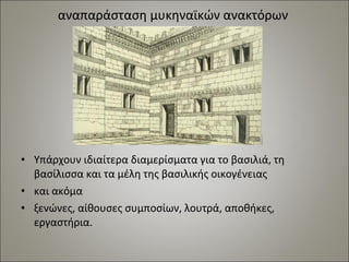 αναπαράσταση μυκηναϊκών ανακτόρων 
• Υπάρχουν ιδιαίτερα διαμερίσματα για το βασιλιά, τη 
βασίλισσα και τα μέλη της βασιλικής οικογένειας 
• και ακόμα 
• ξενώνες, αίθουσες συμποσίων, λουτρά, αποθήκες, 
εργαστήρια. 
 