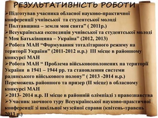 РЕЗУЛЬТАТИВНІСТЬ РОБОТИ 
Підготував учасника обласної науково-практичної 
конференції учнівської та студентської молоді 
“ Полтавщина – земля моя свята” ( 2011р.) 
Всеукраїнська експедиція учнівської та студентської молоді 
“ Моя Батьківщина – Україна” (2012, 2013) 
Робота МАН “Формування тоталітарного режиму на 
території України” (2011-2012 н.р.) ІІІ місце в районному 
конкурсі МАН 
Робота МАН “ Проблема військовополонених на території 
України в 1941 – 1944 рр. та становлення системи 
радянського військового полону” ( 2013 -2014 н.р.) 
Переможець районного та призер (ІІ місце) в обласному 
конкурсі МАН 
2013- 2014 н.р. ІІ місце в районній олімпіаді з правознавства 
Учасник заочного туру Всеукраїнської науково-практичної 
конференції зі шкільної музейної справи (квітень-травень 
2013 р.) 
 