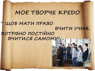 МОЄ ТВОРЧЕ КРЕДО 
“ ЩОБ МАТИ ПРАВО 
ВЧИТИ УЧНІВ, 
ПОТРІБНО ПОСТІЙНО 
ВЧИТИСЯ САМОМУ” 
 