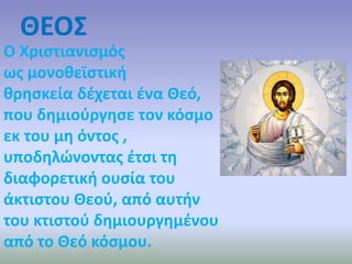 ΘΕΟΣ 
Ο Χριστιανισμός 
ως μονοθεϊστική 
θρησκεία δέχεται ένα Θεό, 
που δημιούργησε τον κόσμο 
εκ του μη όντος , 
υποδηλώνοντας έτσι τη 
διαφορετική ουσία του 
άκτιστου Θεού, από αυτήν 
του κτιστού δημιουργημένου 
από το Θεό κόσμου. 
 