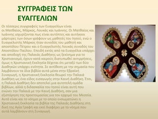 ΣΥΓΓΡΑΦΕΙΣ ΤΩΝ 
ΕΥΑΓΓΕΛΙΩΝ 
Οι τέσσερις συγγραφείς των Ευαγγελίων είναι 
οι Ματθαίος, Μάρκος, Λουκάς και Ιωάννης. Οι Ματθαίος και 
Ιωάννης ισχυρίζονται πως είναι αυτόπτες και αυτήκοοι 
μάρτυρες των όσων γράφουν ως μαθητές του Ιησού, ενώ ο 
Ευαγγελιστής Μάρκος ήταν συνοδός του μαθητή και 
αποστόλου Πέτρου και ο Ευαγγελιστής Λουκάς συνοδός του 
Αποστόλου Παύλου. Επειδή εκτός από τα Ευαγγέλια υπάρχει 
και αποδοχή της Παλαιάς Διαθήκης ως ξεκίνημα για το 
Χριστιανισμό, έχουν κατά καιρούς διατυπωθεί αντιρρήσεις, 
όμως η Χριστιανική Εκκλησία δέχεται ότι μεταξύ των δύο 
Διαθηκών υπάρχει ενότητα. Σε αντίθεση με την σημασία που 
λαμβάνουν τα ίδια βιβλία αυτά μέσα στην Εβραϊκή 
Συναγωγή, η Χριστιανική Εκκλησία θεωρεί την Παλαιά 
Διαθήκη ως ένα είδος εισαγωγής στην Καινή Διαθήκη. Έτσι, 
η Παλαιά Διαθήκη δεν αποτελεί μια αυτοτελή ομάδα 
βιβλίων, αλλά η διδασκαλία του Ιησού είναι αυτή που 
ενώνει την Παλαιά με την Καινή Διαθήκη, σαν μια 
εξιστόρηση της προετοιμασίας για τον ερχομό του Μεσσία. 
Αυτό είναι και το νόημα με το οποίο ενσωματώνει η 
Χριστιανική Εκκλησία τα βιβλία της Παλαιάς Διαθήκης στη 
δική της Αγία Γραφή και εκεί διαφέρει με το νόημα που 
αυτά λαμβάνουν στη Συναγωγή. 
 