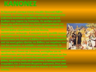 ΚΑΝΟΝΕΣ 
Το Χριστιανικό σύστημα πίστης ονομάζει Κανονικά Βιβλία 
ή Κανόνα, το σύνολο των Ιερών κειμένων που περιέχουν την 
αυθεντική αποστολική παράδοση και πίστη, όπως αυτή 
βιώθηκε στην πορεία της Εκκλησίας. Ως κριτήριο για τον 
έλεγχο της αυθεντικότητας της πίστης χρησιμοποίησαν την 
Αγία Γραφή και την Εκκλησιαστική Ιερή Παράδοση και όσα 
σχετικά βιβλία εξαιρέθηκαν από τον Κανόνα, 
ονομάστηκαν απόκρυφα. Η ονομασία αυτή, προήλθε κυρίως 
από κύκλους που τα θεωρούσαν σημαντικά, όπου ο όρος είχε 
θετική έννοια και δήλωνε τα βιβλία που ήταν προφυλαγμένα 
από την κοινή χρήση εξαιτίας του βάθους των νοημάτων τους 
που δεν μπορούσε να συλλάβει ο κοινός αναγνώστης. Οι 
Εκκλησιαστικοί συγγραφείς χρησιμοποιούσαν τον ίδιο όρο με 
αρνητική όμως έννοια και ο Κανόνας συντάχθηκε για να 
αποκλειστούν από την Εκκλησιαστική χρήση, κείμενα του 2ου 
αιώνα μ.Χ. και μετά, τα οποία θεωρούσαν χωρίς Θεολογικό 
βάθος, αμφίβολης αξίας και προέλευσης ή προέρχονταν από 
συγγραφείς που η Εκκλησία θεωρούσε αιρετικούς όπως ήταν 
οι γνωστικοί. Σε πολλά από αυτά τα κείμενα, οι επιρροές είναι 
έντονες. 
 