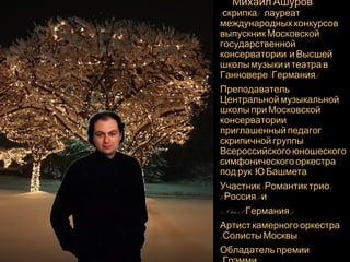 Михаил Ашуров 
(скрипка) - лауреат 
международных конкурсов, 
выпускник Московскои 
государственнои 
консерватории и Высшеи 
школы музыки и театра в 
Ганновере (Германия). 
Преподаватель 
Центральнои музыкальнои 
школы при Московскои 
консерватории, 
приглашенныи педагог 
скрипичнои группы 
Всероссииского юношеского 
симфонического оркестра 
под рук. Ю.Башмета. 
Участник «Романтик-трио» 
( Россия ) и 
«N-trio» ( Германия ) 
Артист камерного оркестра 
«Солисты Москвы». 
Обладатель премии 
«Грэмми». 
 