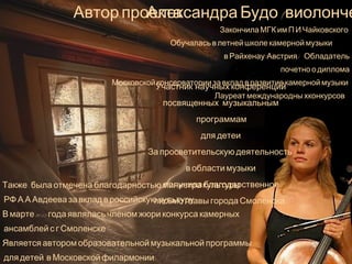 Автор проекта - 
Александра Будо (виолончель) 
Закончила МГК им.П.И.Чаиковского. 
Обучалась в летнеи школе камернои музыки 
в Раихенау(Австрия) . Обладатель 
почетно.о диплома 
Московскои консерватории за вклад в развитие камернои музыки. 
Участник научных конференции, 
посвященных музыкальным 
Лауреат международны хконкурсов. . 
программам 
для детеи. 
За просветительскую деятельность 
в области музыки 
получила благодарственное 
письмо главы города Смоленска. 
Также была отмечена благодарностью министра культуры 
РФ А.А.Авдеева за вклад в россиискую культуру . 
В марте 2013 года являлась членом жюри конкурса камерных 
ансамблеи с г.Смоленске. 
Является автором образовательнои музыкальнои программы 
для детеи в Московскои филармонии, 
 