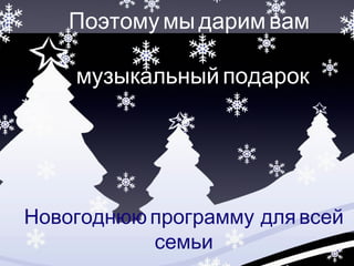 Поэтому мы дарим вам 
музыкальный подарок 
Новогоднюю программу для всей 
семьи 
 