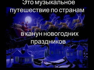 Это музыкальное 
путешествие по странам 
в канун новогодних 
праздников. 
 