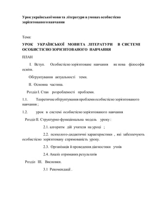 Урок української мови та літератури в умовах особистісно 
зорієнтованого навчання 
Тема: 
УРОК УКРАЇНСЬКОЇ МОВИ ТА ЛІТЕРАТУРИ В СИСТЕМІ 
ОСОБИСТІСНО ЗОРІЄНТОВАНОГО НАВЧАННЯ 
ПЛАН 
І. Вступ. Особистісно зорієнтоване навчання як нова філософія 
освіти. 
Обґрунтування актуальності теми. 
ІІ. Основна частина. 
Розділ І. Стан розробленості проблеми. 
1.1. Теоретичне обґрунтування проблеми особистісно зорієнтованого 
навчання ; 
1.2. урок в системі особистісно зорієнтованого навчання 
Розділ ІІ. Структурно-функціональна модель уроку : 
2.1. алгоритм дій учителя на уроці ; 
2.2. психолого-дидактичні характеристики , які забезпечують 
особистісно зорієнтовану спрямованість уроку. 
2.3. Організація й проведення діагностики учнів 
2.4. Аналіз отриманих результатів 
Розділ ІІІ. Висновки. 
3.1 Рекомендації . 
 