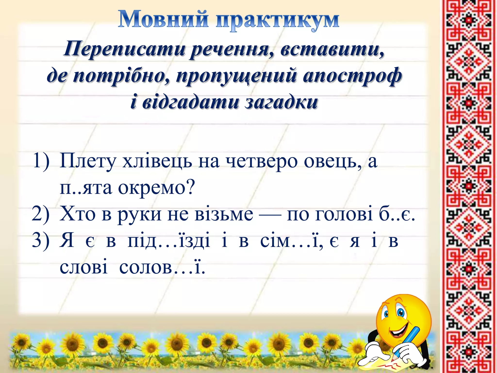 Переписати речення, вставити, 
де потрібно, пропущений апостроф 
і відгадати загадки 
1) Плету хлівець на четверо овець, а 
п..ята окремо? 
2) Хто в руки не візьме — по голові б..є. 
3) Я є в під…їзді і в сім…ї, є я і в 
слові солов…ї. 
 