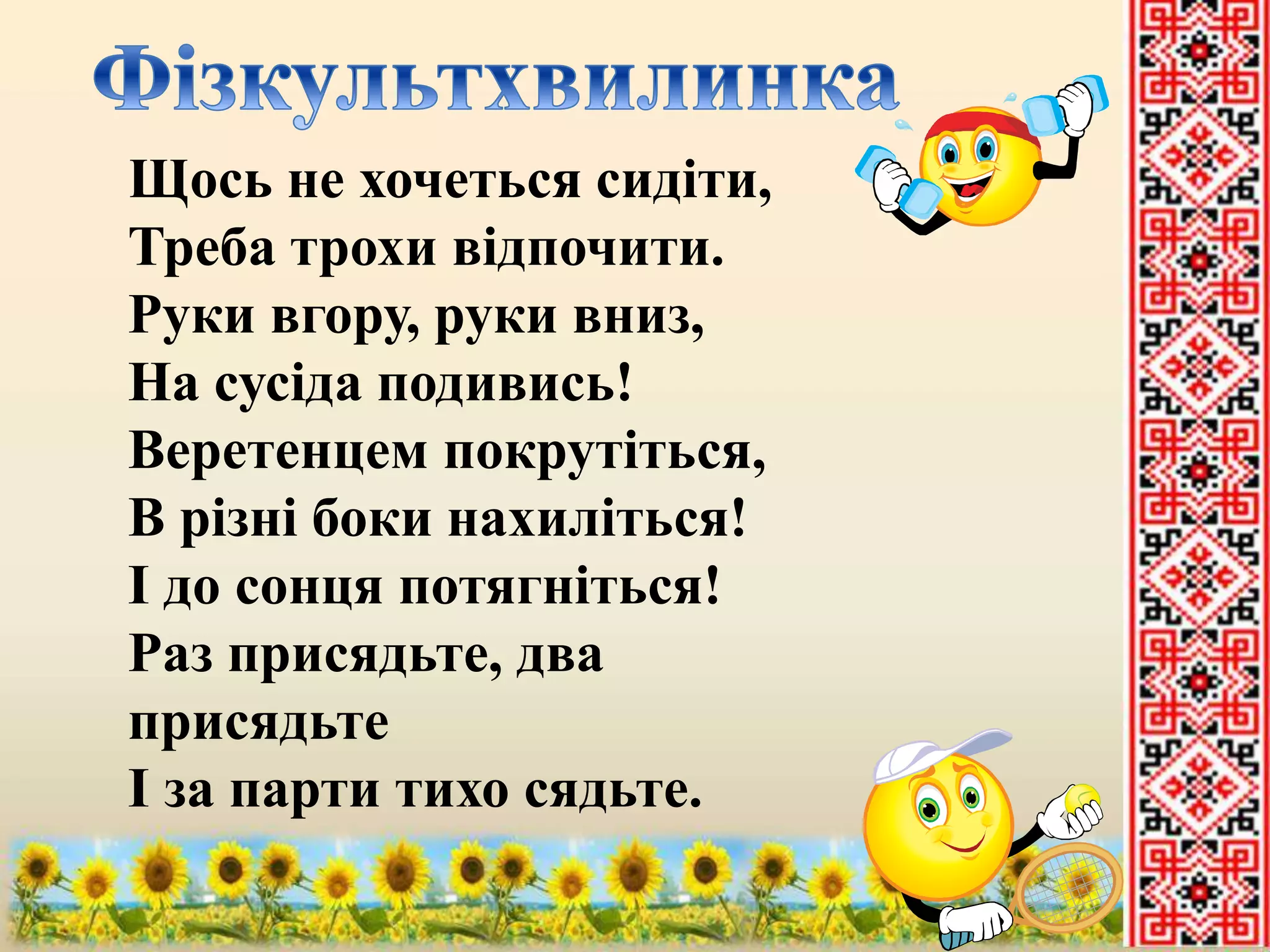 Щось не хочеться сидіти, 
Треба трохи відпочити. 
Руки вгору, руки вниз, 
На сусіда подивись! 
Веретенцем покрутіться, 
В різні боки нахиліться! 
І до сонця потягніться! 
Раз присядьте, два 
присядьте 
І за парти тихо сядьте. 
 
