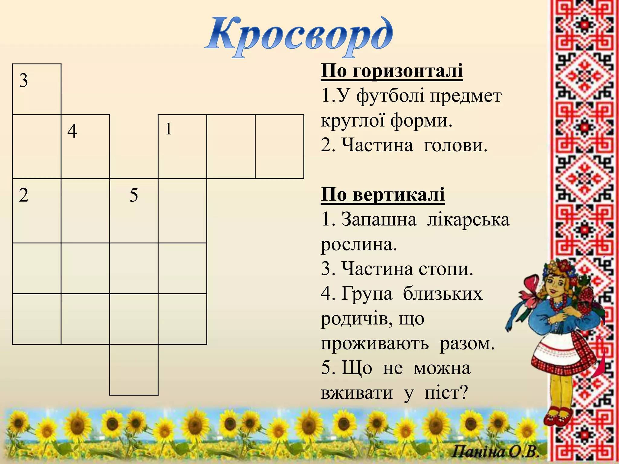 3 
4 1 
2 5 
По горизонталі 
1.У футболі предмет 
круглої форми. 
2. Частина голови. 
По вертикалі 
1. Запашна лікарська 
рослина. 
3. Частина стопи. 
4. Група близьких 
родичів, що 
проживають разом. 
5. Що не можна 
вживати у піст? 
 