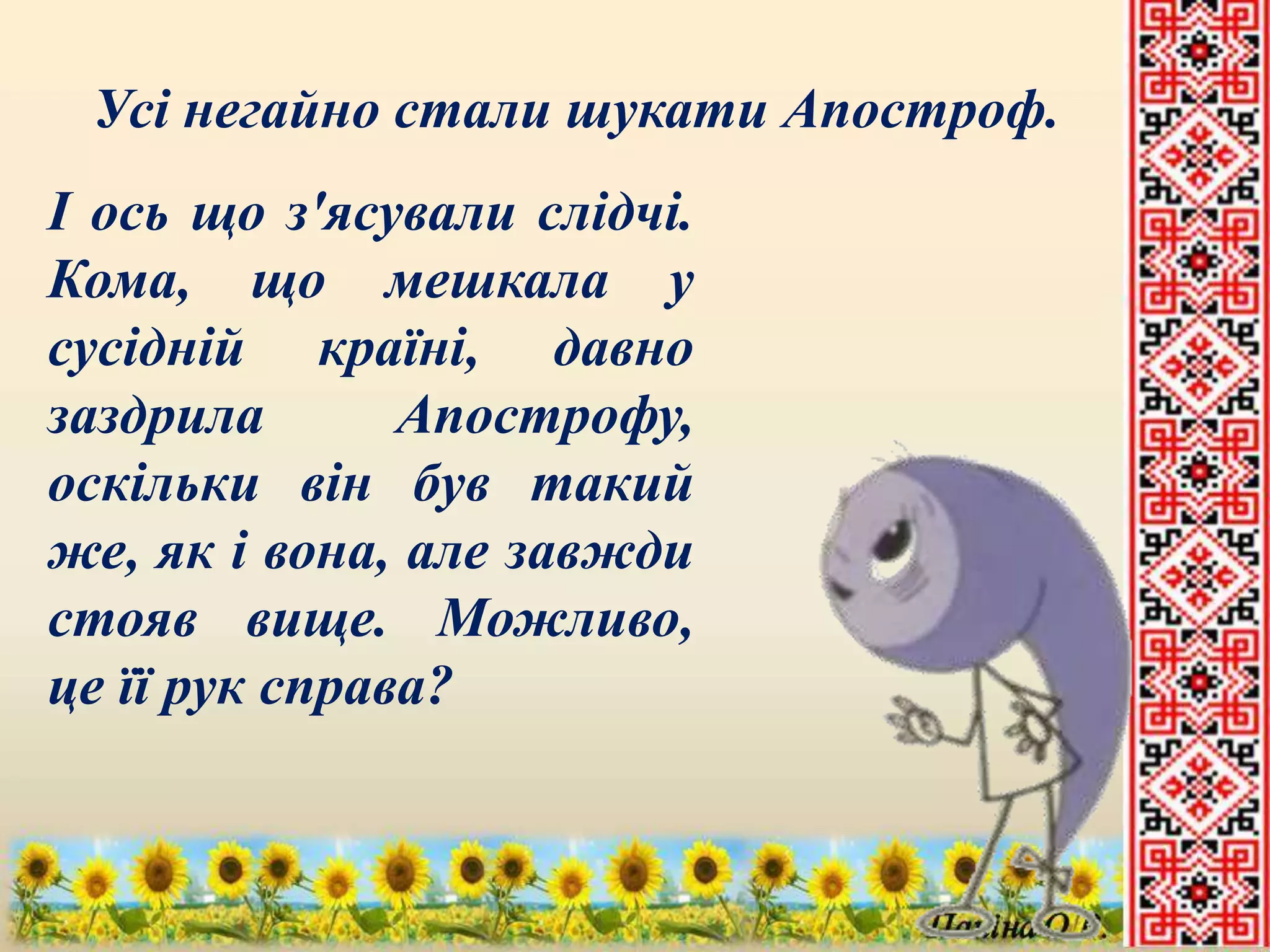 Усі негайно стали шукати Апостроф. 
І ось що з'ясували слідчі. 
Кома, що мешкала у 
сусідній країні, давно 
заздрила Апострофу, 
оскільки він був такий 
же, як і вона, але завжди 
стояв вище. Можливо, 
це її рук справа? 
 