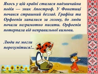 Якось у цій країні сталася надзвичайна 
подія — зник Апостроф. У Фонетиці 
почався страшний безлад. Графіка та 
Орфоепія хапалися за голову, бо люди 
почали неграмотно писати. Орфоепія 
потерпала від неправильної вимови. 
Люди не могли 
порозумітися!.. 
 