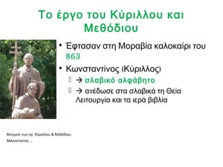 Το έργο του Κύριλλου και 
Μεθόδιου 
• Έφτασαν στη Μοραβία καλοκαίρι του 
863 
• Κωνσταντίνος (Κύριλλος) 
  σλαβικό αλφάβητο 
  απέδωσε στα σλαβικά τη Θεία 
Λειτουργία και τα ιερά βιβλία 
Μνημείο των αγ. Κύριλλου & Μεθόδιου, 
Μιλκούτσιτσε, . 
 