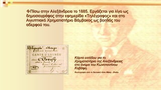 Πίσω στην Αλεξάνδρεια το 1885. Εργάζεται για λίγο ως 
δημοσιογράφος στην εφημερίδα «Τηλέγραφος» και στο 
Αιγυπτιακό Χρηματιστήριο Βάμβακος ως βοηθός του 
αδερφού του. 
Κάρτα εισόδου για το 
Χρηματιστήριο της Αλεξάνδρειας 
στο όνομα του Kωνσταντίνου 
Kαβάφη. 
Φωτογραφία από το δικτυακό τόπο Ιθάκη - Ithaka 
 