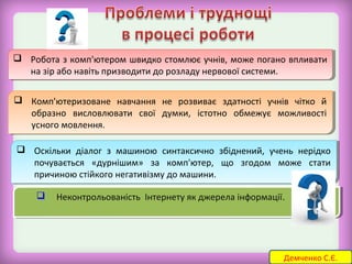 Робота з комп'ютером швидко стомлює учнів, може погано впливати 
 Робота з комп'ютером швидко стомлює учнів, може погано впливати 
на зір або навіть призводити до розладу нервової системи. 
на зір або навіть призводити до розладу нервової системи. 
 Комп'ютеризоване навчання не розвиває здатності учнів чітко й 
 Комп'ютеризоване навчання не розвиває здатності учнів чітко й 
образно висловлювати свої думки, істотно обмежує можливості 
усного мовлення. 
образно висловлювати свої думки, істотно обмежує можливості 
усного мовлення. 
 Оскільки діалог з машиною синтаксично збіднений, учень нерідко 
 Оскільки діалог з машиною синтаксично збіднений, учень нерідко 
почувається «дурнішим» за комп'ютер, що згодом може стати 
причиною стійкого негативізму до машини. 
 Неконтрольованість Інтернету  Неконтрольованість Інтернету я якк д джжееррееллаа і нінффооррммаацціїі.ї. 
почувається «дурнішим» за комп'ютер, що згодом може стати 
причиною стійкого негативізму до машини. 
Демченко С.Є. 
 