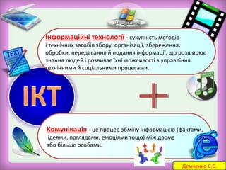 Інформаційні технології - сукупність методів 
і технічних засобів збору, організації, збереження, 
обробки, передавання й подання інформації, що розширює 
знання людей і розвиває їхні можливості з управління 
технічними й соціальними процесами. 
Комунікація - це процес обміну інформацією (фактами, 
ідеями, поглядами, емоціями тощо) між двома 
або більше особами. 
Демченко С.Є. 
 