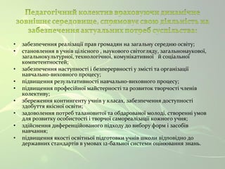 • забезпечення реалізації прав громадян на загальну середню освіту; 
• становлення в учнів цілісного , наукового світогляду, загальнонаукової, 
загальнокультурної, технологічної, комунікативної й соціальної 
компетентностей; 
• забезпечення наступності і безперервності у змісті та організації 
навчально-виховного процесу; 
• підвищення результативності навчально-виховного процесу; 
• підвищення професійної майстерності та розвиток творчості членів 
колективу; 
• збереження контингенту учнів у класах, забезпечення доступності 
здобуття якісної освіти; 
• задоволення потреб талановитої та обдарованої молоді, створенні умов 
для розвитку особистості і творчої самореалізації кожного учня; 
• здійснення диференційованого підходу до вибору форм і засобів 
навчання; 
• підвищення якості освітньої підготовки учнів школи відповідно до 
державних стандартів в умовах 12-бальної системи оцінювання знань. 
 