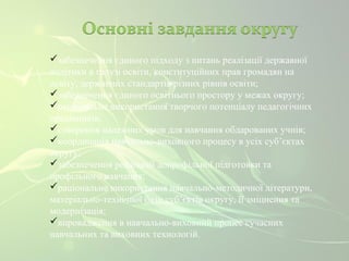 забезпечення єдиного підходу з питань реалізації державної 
політики в галузі освіти, конституційних прав громадян на 
освіту, державних стандартів різних рівнів освіти; 
забезпечення єдиного освітнього простору у межах округу; 
раціональне використання творчого потенціалу педагогічних 
працівників; 
створення належних умов для навчання обдарованих учнів; 
координація навчально-виховного процесу в усіх суб’єктах 
округу; 
забезпечення реалізації допрофільної підготовки та 
профільного навчання; 
раціональне використання навчально-методичної літератури, 
матеріально-технічної бази суб’єктів округу, її зміцнення та 
модернізація; 
впровадження в навчально-виховний процес сучасних 
навчальних та виховних технологій. 
 