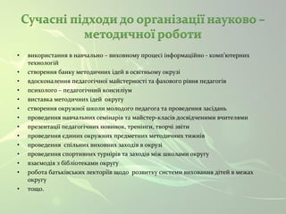 • використання в навчально – виховному процесі інформаційно - комп’ютерних 
технологій 
• створення банку методичних ідей в освітньому окрузі 
• вдосконалення педагогічної майстерності та фахового рівня педагогів 
• психолого – педагогічний консиліум 
• виставка методичних ідей округу 
• створення окружної школи молодого педагога та проведення засідань 
• проведення навчальних семінарів та майстер-класів досвідченими вчителями 
• презентації педагогічних новинок, тренінги, творчі звіти 
• проведення єдиних окружних предметних методичних тижнів 
• проведення спільних виховних заходів в окрузі 
• проведення спортивних турнірів та заходів між школами округу 
• взаємодія з бібліотеками округу 
• робота батьківських лекторіїв щодо розвитку системи виховання дітей в межах 
округу 
• тощо. 
 