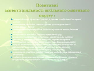 ► рівний доступ до якісної освіти в умовах профілізації старшої 
школи; 
► створення умов для саморозвитку та самореалізації 
обдарованих дітей; 
► інтегрування інноваційних, інтелектуальних, матеріальних 
ресурсів; 
► координація виховної роботи в межах округу; 
► розвиток професійної культури і компетенції вчителя; 
► робота в глобальній комп’ютерній мережі Інтернет; 
► розширення культурно-освітнього середовища школярів; 
► більші можливості забезпечення індивідуальної освітньої 
траєкторії школяра шляхом об’єднання матеріально – 
технічного і кадрового потенціалу шкіл округу; 
► створення постійно діючих творчих методичних лабораторій 
вчителів; 
► забезпечення високого рівня підготовки вчителів сільської 
місцевості через науково - методичні консультації. 
 