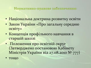 • Національна доктрина розвитку освіти 
• Закон України «Про загальну середню 
освіту» 
• Концепція профільного навчання в 
старшій школі 
• Положення про освітній округ 
(Затверджено постановою Кабінету 
Міністрів України від 27.08.2010 № 777) 
• тощо 
 