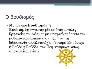 Ο Βουδισμός
• Με τον όρο Βουδισμός ή
Βουδισμός εννοείται μία από τις μεγάλες
θρησκείες του κόσμου με κεντρικό πρόσωπο του
μυθολογικού υλικού της τη ζωή και τη
διδασκαλία του Σιντάτ(χ)α Γκοτάμα Μπούντχα
ή Βούδα ή Βούδδα, του Πεφωτισμένου όπως
αποκαλείται ενίοτε.
 