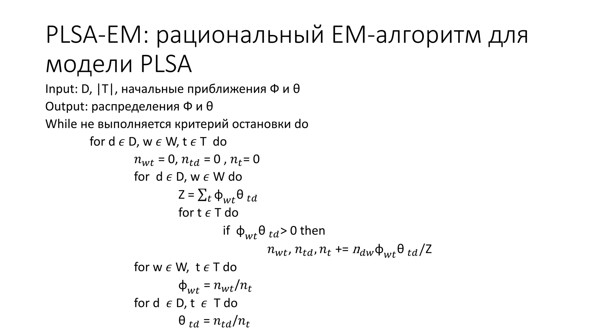 PLSA-EM: рациональный EM-алгоритм для 
модели PLSA 
Input: D, |T|, начальные приближения Ф и θ 
Output: распределения Ф и θ 
While не выполняется критерий остановки do 
for d 휖 D, w 휖 W, t 휖 T do 
푛푤푡 = 0, 푛푡푑 = 0 , 푛푡= 0 
for d 휖 D, w 휖 W do 
Z = 푡 φ푤푡θ 푡푑 
for t 휖 T do 
if φ푤푡θ 푡푑> 0 then 
푛푤푡, 푛푡푑 , 푛푡 += n푑푤φ푤푡θ 푡푑 /Z 
for w 휖 W, t 휖 T do 
φ푤푡 = 푛푤푡/푛푡 
for d 휖 D, t 휖 T do 
θ 푡푑 = 푛푡푑/푛푡 
 