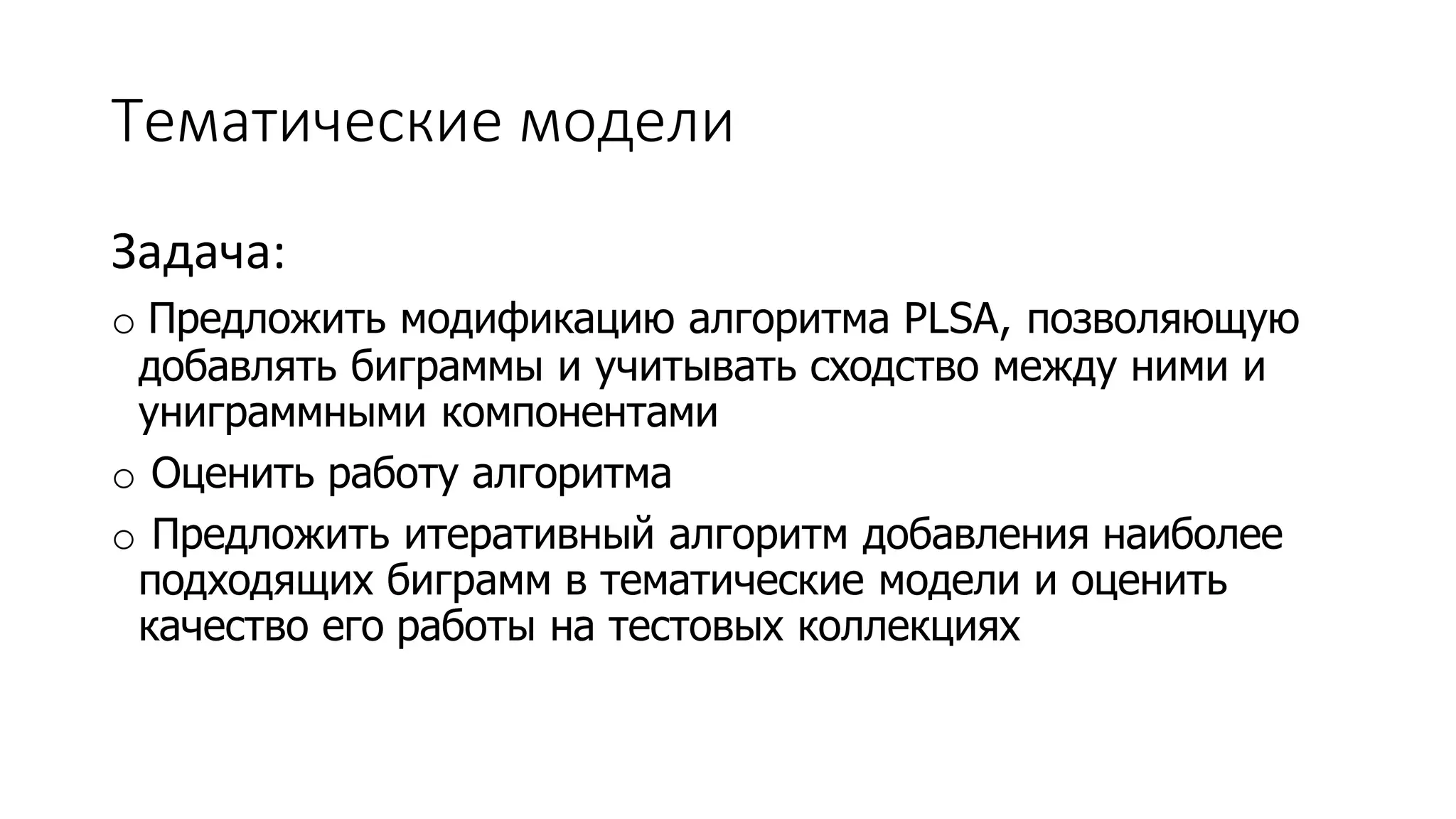 Тематические модели 
Задача: 
o Предложить модификацию алгоритма PLSA, позволяющую 
добавлять биграммы и учитывать сходство между ними и 
униграммными компонентами 
o Оценить работу алгоритма 
o Предложить итеративный алгоритм добавления наиболее 
подходящих биграмм в тематические модели и оценить 
качество его работы на тестовых коллекциях 
 