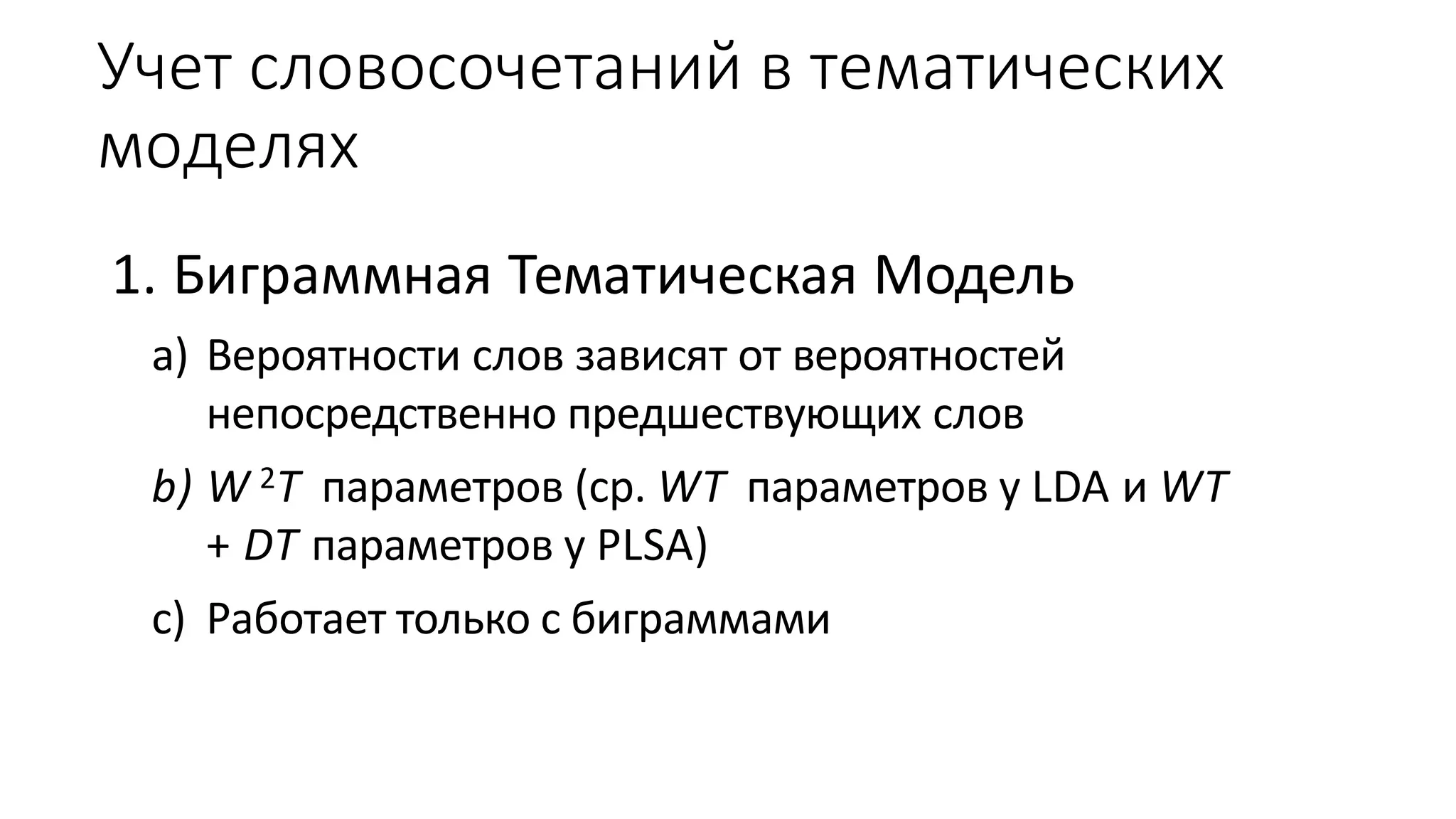 Учет словосочетаний в тематических 
моделях 
1. Биграммная Тематическая Модель 
a) Вероятности слов зависят от вероятностей 
непосредственно предшествующих слов 
b) W2T параметров (ср.WT параметров у LDA иWT 
+ DT параметров у PLSA) 
c) Работает только с биграммами 
 