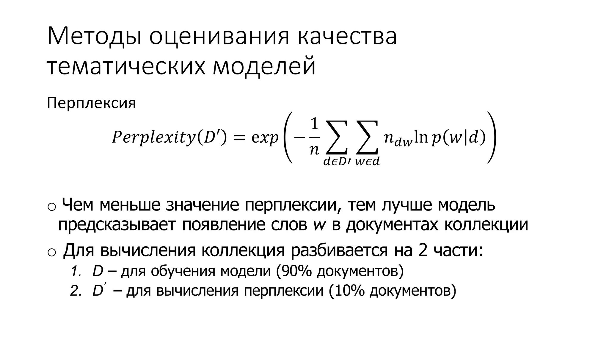 Методы оценивания качества 
тематических моделей 
Перплексия 
푃푒푟푝푙푒푥푖푡푦 퐷′ = e푥푝 − 
1 
푛 
푑휖퐷′ 
푤휖푑 
푛푑푤ln 푝 푤 푑 
o Чем меньше значение перплексии, тем лучше модель 
предсказывает появление слов w в документах коллекции 
o Для вычисления коллекция разбивается на 2 части: 
1. D – для обучения модели (90% документов) 
2. D′ – для вычисления перплексии (10% документов) 
 