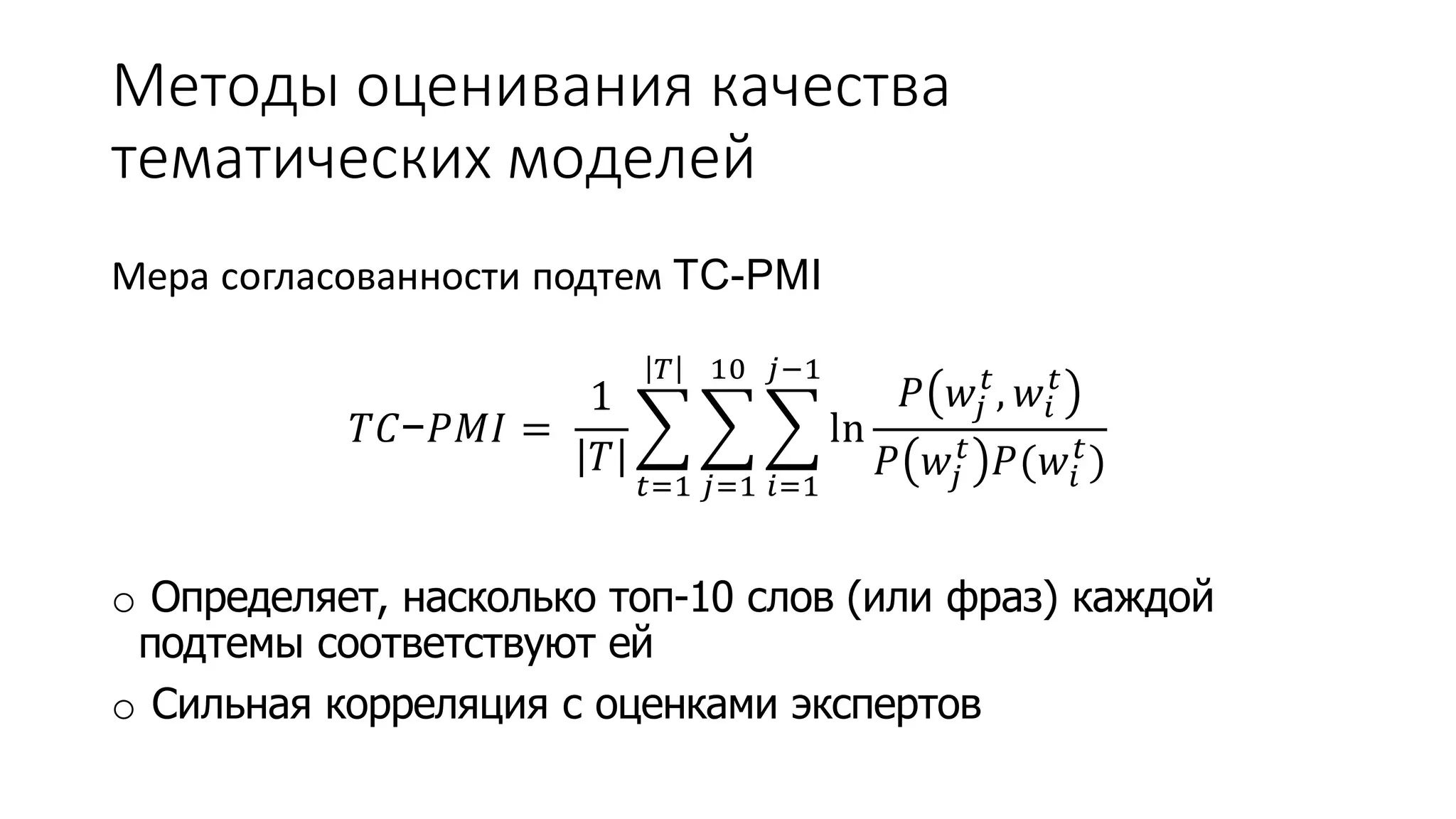 Методы оценивания качества 
тематических моделей 
Мера согласованности подтем TC-PMI 
푇퐶−푃푀퐼 = 
1 
푇 
푇 
푡=1 
10 
푗=1 
푗−1 
푖=1 
ln 
푡 , 푤푖 
푃 푤푗 
푡 
푡 푃(푤푖 
푃 푤푗 
푡 ) 
o Определяет, насколько топ-10 слов (или фраз) каждой 
подтемы соответствуют ей 
o Сильная корреляция с оценками экспертов 
 