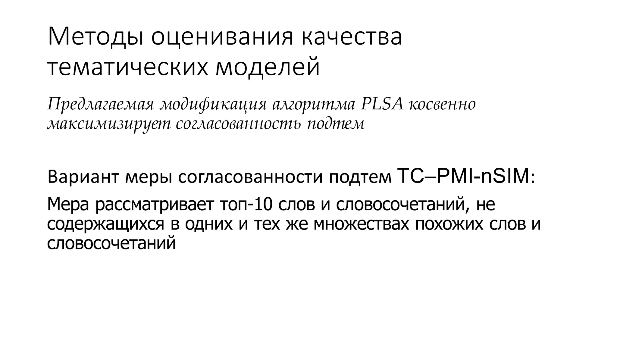 Методы оценивания качества 
тематических моделей 
Предлагаемая модификация алгоритма PLSA косвенно 
максимизирует согласованность подтем 
Вариант меры согласованности подтем TC–PMI-nSIM: 
Мера рассматривает топ-10 слов и словосочетаний, не 
содержащихся в одних и тех же множествах похожих слов и 
словосочетаний 
 
