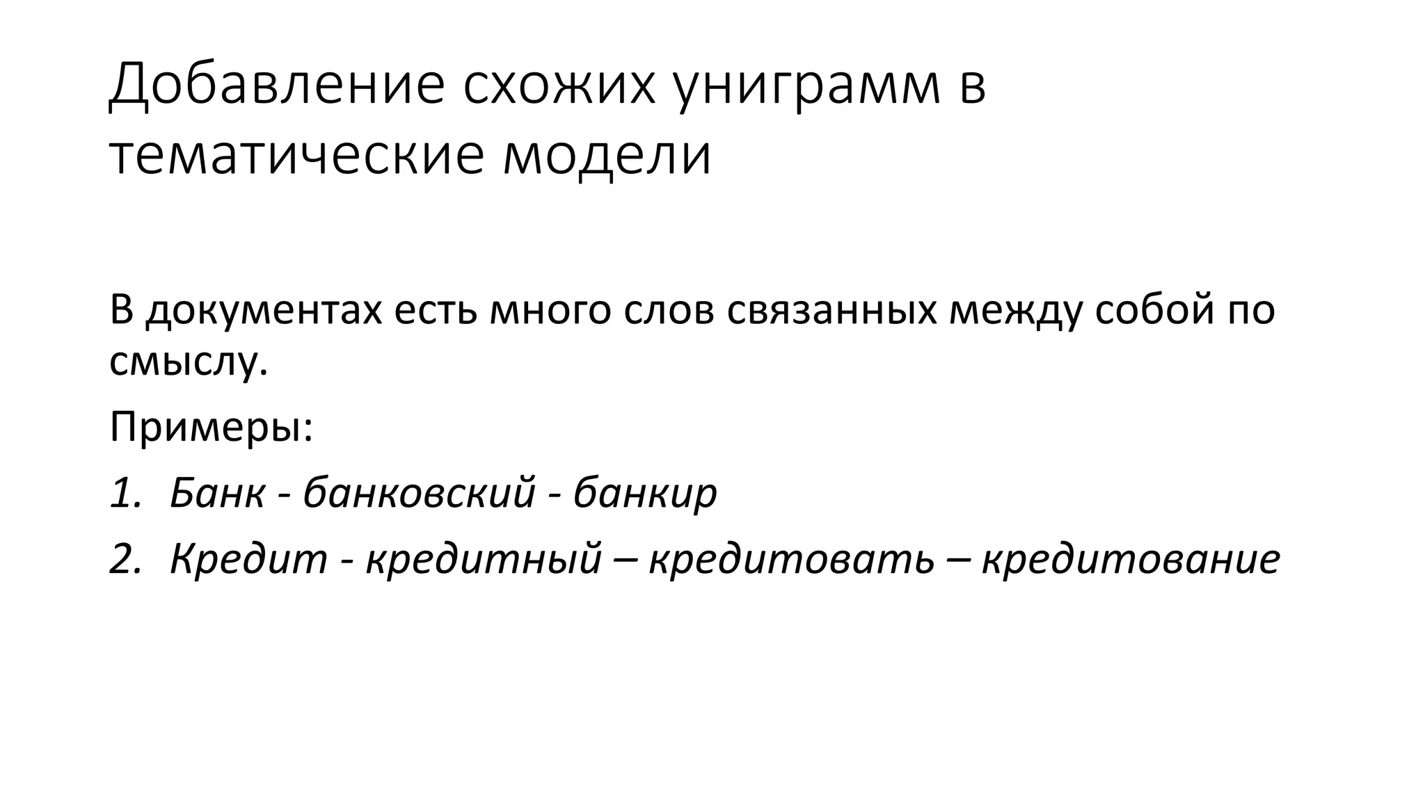 Добавление схожих униграмм в 
тематические модели 
В документах есть много слов связанных между собой по 
смыслу. 
Примеры: 
1. Банк - банковский - банкир 
2. Кредит - кредитный – кредитовать – кредитование 
 