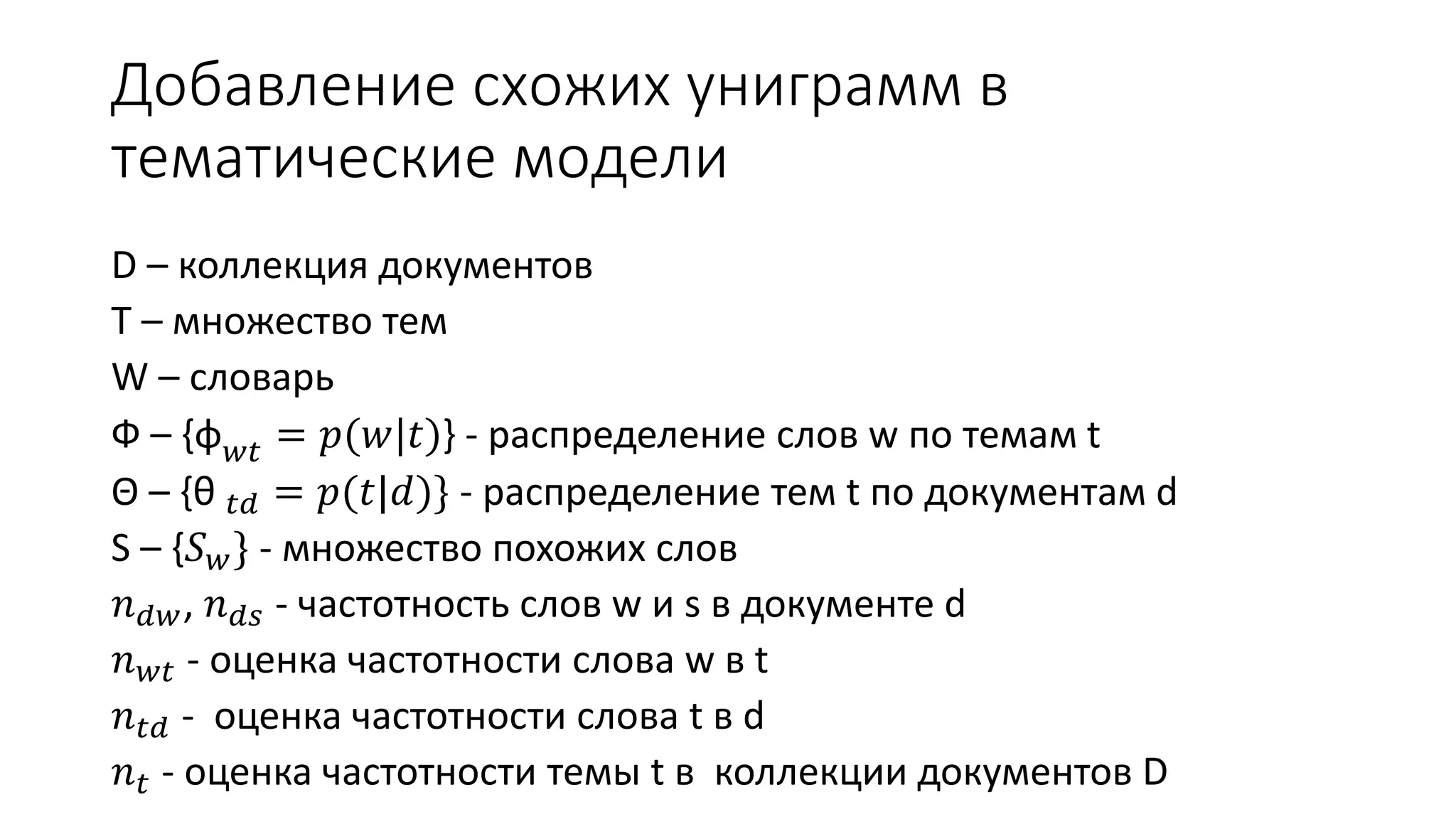 Добавление схожих униграмм в 
тематические модели 
D – коллекция документов 
T – множество тем 
W – словарь 
Ф – {φ푤푡 = 푝(푤|푡)} - распределение слов w по темам t 
Θ – {θ 푡푑 = 푝(푡|푑)} - распределение тем t по документам d 
S – {푆푤} - множество похожих слов 
푛푑푤, 푛푑푠 - частотность слов w и s в документе d 
푛푤푡 - оценка частотности слова w в t 
푛푡푑 - оценка частотности слова t в d 
푛푡 - оценка частотности темы t в коллекции документов D 
 