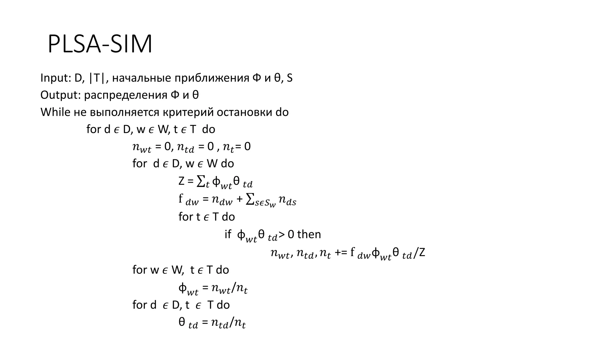PLSA-SIM 
Input: D, |T|, начальные приближения Ф и θ, S 
Output: распределения Ф и θ 
While не выполняется критерий остановки do 
for d 휖 D, w 휖 W, t 휖 T do 
푛푤푡 = 0, 푛푡푑 = 0 , 푛푡= 0 
for d 휖 D, w 휖 W do 
Z = 푡 φ푤푡θ 푡푑 
f 푑푤 = 푛푑푤 + 푠휖푆푤 푛푑푠 
for t 휖 T do 
if φ푤푡θ 푡푑> 0 then 
푛푤푡, 푛푡푑 , 푛푡 += f 푑푤φ푤푡θ 푡푑/Z 
for w 휖 W, t 휖 T do 
φ푤푡 = 푛푤푡/푛푡 
for d 휖 D, t 휖 T do 
θ 푡푑 = 푛푡푑/푛푡 
 