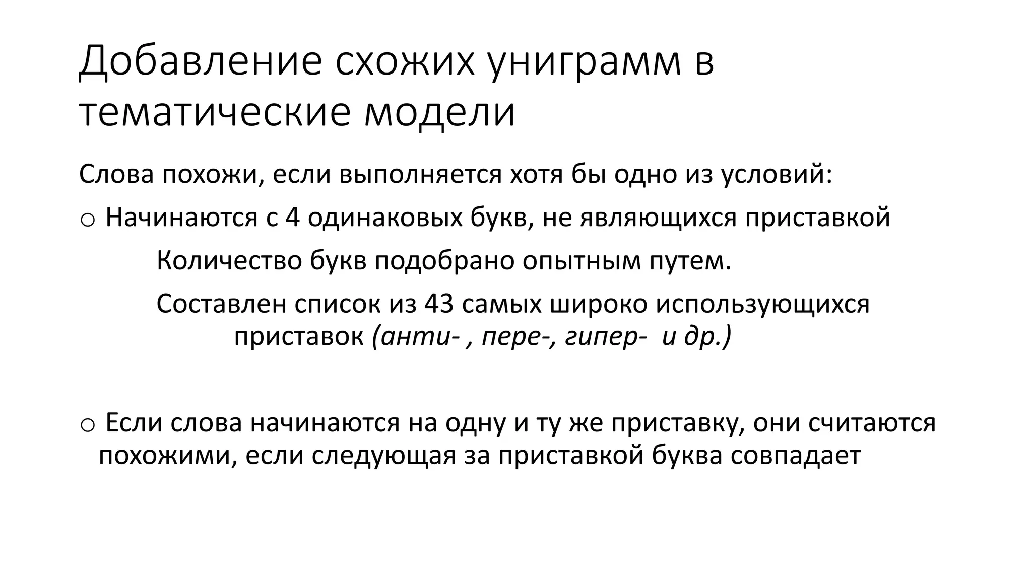Добавление схожих униграмм в 
тематические модели 
Слова похожи, если выполняется хотя бы одно из условий: 
o Начинаются с 4 одинаковых букв, не являющихся приставкой 
Количество букв подобрано опытным путем. 
Составлен список из 43 самых широко использующихся 
приставок (анти- , пере-, гипер- и др.) 
o Если слова начинаются на одну и ту же приставку, они считаются 
похожими, если следующая за приставкой буква совпадает 
 