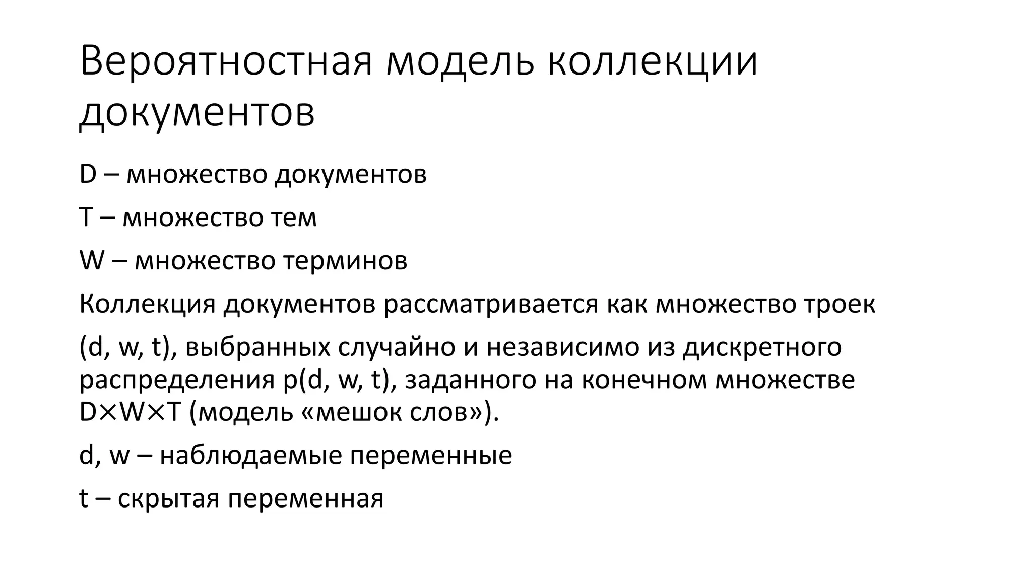 Вероятностная модель коллекции 
документов 
D – множество документов 
T – множество тем 
W – множество терминов 
Коллекция документов рассматривается как множество троек 
(d, w, t), выбранных случайно и независимо из дискретного 
распределения p(d, w, t), заданного на конечном множестве 
D×W×T (модель «мешок слов»). 
d, w – наблюдаемые переменные 
t – скрытая переменная 
 