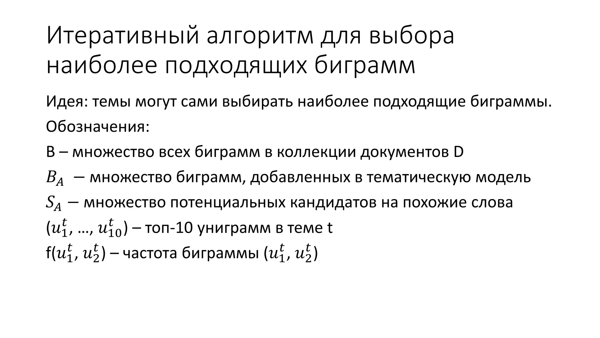 1 Итеративный алгоритм 푡 
для выбора 
наиболее подходящих биграмм 
Идея: темы могут сами выбирать наиболее подходящие биграммы. 
Обозначения: 
B – множество всех биграмм в коллекции документов D 
퐵퐴 − множество биграмм, добавленных в тематическую модель 
푆퐴 − множество потенциальных кандидатов на похожие слова 
(푢푡 ) – топ-10 униграмм в теме t 
, …, 푢10 
f(푢1 푡 
, 푢2 푡 
) – частота биграммы (푢1 푡 
, 푢2 푡 
) 
 