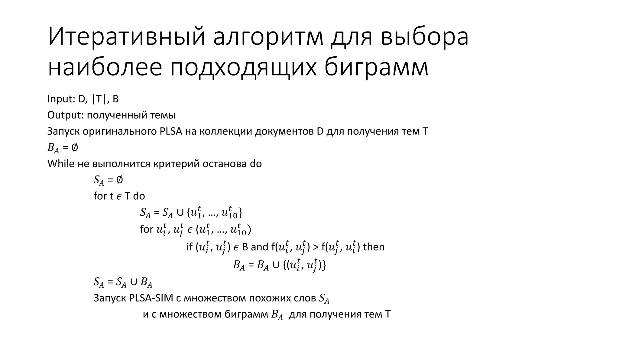 Итеративный алгоритм для выбора 
наиболее подходящих биграмм 
Input: D, |T|, B 
Output: полученный темы 
Запуск оригинального PLSA на коллекции документов D для получения тем Т 
퐵퐴 = ∅ 
While не выполнится критерий останова do 
푆퐴 = ∅ 
for t 휖 T do 
푆퐴 = 푆퐴 ∪ {푢1 푡 
푡 } 
, …, 푢10 
푡, 푢푗 
for 푢푖 
푡 휖 (푢1 푡 
푡 ) 
, …, 푢10 
푡, 푢푗 
if (푢푖 
푡) 휖 B and f(푢푖 
푡, 푢푗 
푡) > f(푢푗 
푡, 푢푖 
푡) then 
푡, 푢푗 
퐵퐴 = 퐵퐴 ∪ {(푢푖 
푡)} 
푆퐴 = 푆퐴 ∪ 퐵퐴 
Запуск PLSA-SIM c множеством похожих слов 푆퐴 
и с множеством биграмм 퐵퐴 для получения тем T 
 