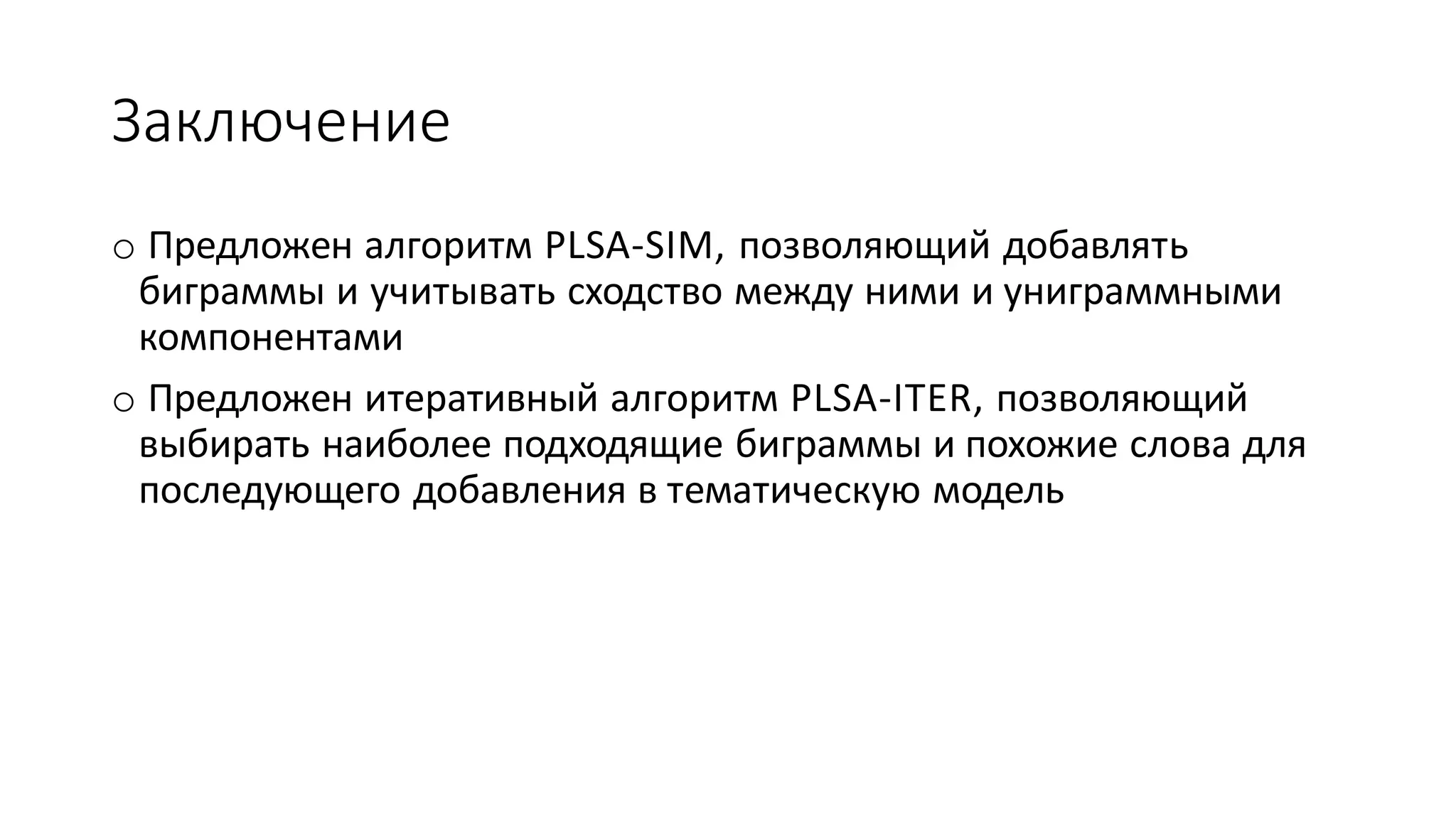 Заключение 
o Предложен алгоритм PLSA-SIM, позволяющий добавлять 
биграммы и учитывать сходство между ними и униграммными 
компонентами 
o Предложен итеративный алгоритм PLSA-ITER, позволяющий 
выбирать наиболее подходящие биграммы и похожие слова для 
последующего добавления в тематическую модель 
 