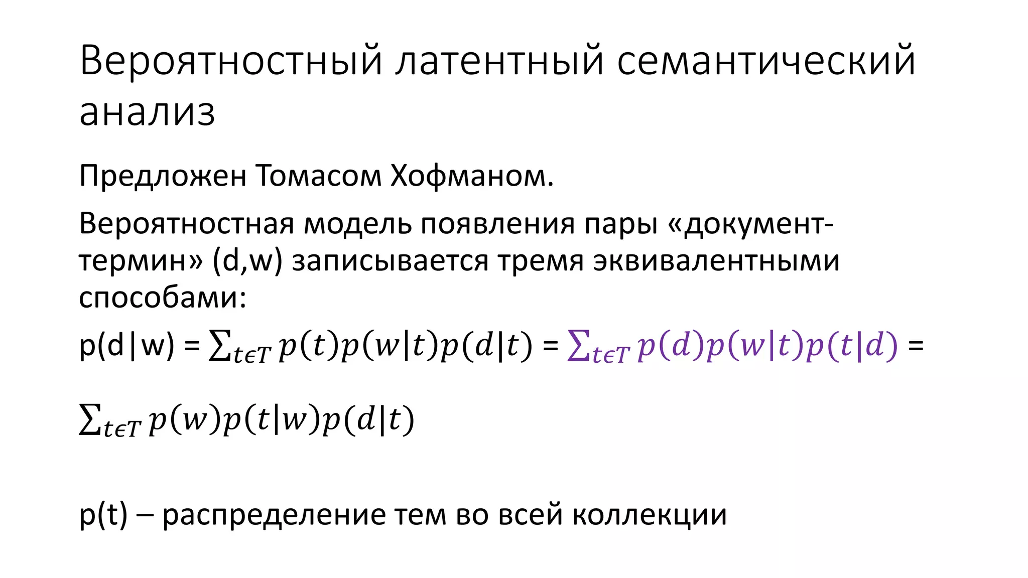 Вероятностный латентный семантический 
анализ 
Предложен Томасом Хофманом. 
Вероятностная модель появления пары «документ- 
термин» (d,w) записывается тремя эквивалентными 
способами: 
p(d|w) = 푡휖푇 푝 푡 푝 푤 푡 푝(푑|푡) = 푡휖푇 푝 푑 푝 푤 푡 푝(푡|푑) = 
푡휖푇 푝 푤 푝 푡 푤 푝(푑|푡) 
p(t) – распределение тем во всей коллекции 
 