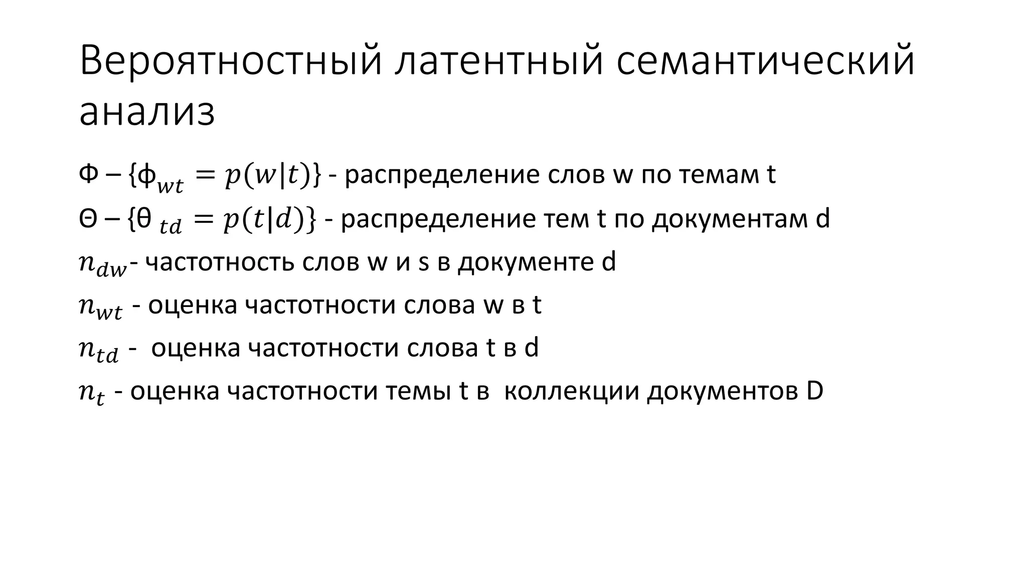 Вероятностный латентный семантический 
анализ 
Ф – {φ푤푡 = 푝(푤|푡)} - распределение слов w по темам t 
Θ – {θ 푡푑 = 푝(푡|푑)} - распределение тем t по документам d 
푛푑푤- частотность слов w и s в документе d 
푛푤푡 - оценка частотности слова w в t 
푛푡푑 - оценка частотности слова t в d 
푛푡 - оценка частотности темы t в коллекции документов D 
 
