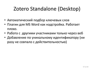 Zotero Standalone (Desktop) 
•Автоматический подбор ключевых слов 
•Плагин для MS Word как надстройка. Работает плохо. 
•Работа с другими участниками только через веб 
•Добавление по уникальному идентификатору (ни разу не совпало с действительностью) 
37 из 64  