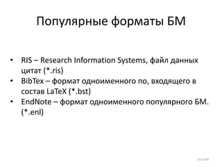 Популярные форматы БМ 
•RIS – Research Information Systems, файл данных цитат (*.ris) 
•BibTex – формат одноименного по, входящего в состав LaTeX (*.bst) 
•EndNote – формат одноименного популярного БМ. (*.enl) 
8 из 64  
