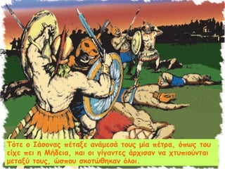 Τότε ο Ιάσονας πέταξε ανάμεσά τους μία πέτρα, όπως του 
είχε πει η Μήδεια, και οι γίγαντες άρχισαν να χτυπιούνται 
μεταξύ τους, ώσπου σκοτώθηκαν όλοι. 
 