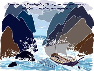 Έφτασαν στις Συμπληγάδες Πέτρες, που ανοιγόκλειναν και 
τσάκιζαν τα καράβια, που περνούσαν. 
 