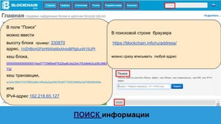 В поисковой строке браузера
https://blockchain.info/ru/address/
можно сразу вписывать любой адрес
В поле “Поиск”
можно ввести
высоту блока пример: 330870
адрес, 1HZHBnH2FbHNWieMxAh4xBPfgfuxW15UPt
хеш блока,
000000000000000010ed7772995e97522ba8c3e224c75cbfefe2cd3fc3983
732
хеш транзакции,
ec24e1854315278f92a8fe199a4a2ab30678c807720923665ecfa7fd6086d59a
или
IPv4-адрес 162.218.65.127
ПОИСК информации
 