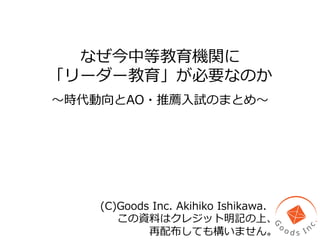 なぜ今中等教育機関に
「リーダー教育」が必要なのか
〜～時代動向とAO・推薦⼊入試のまとめ〜～
(C)Goods  Inc.  Akihiko  Ishikawa.  
この資料料はクレジット明記の上、
再配布しても構いません。
 