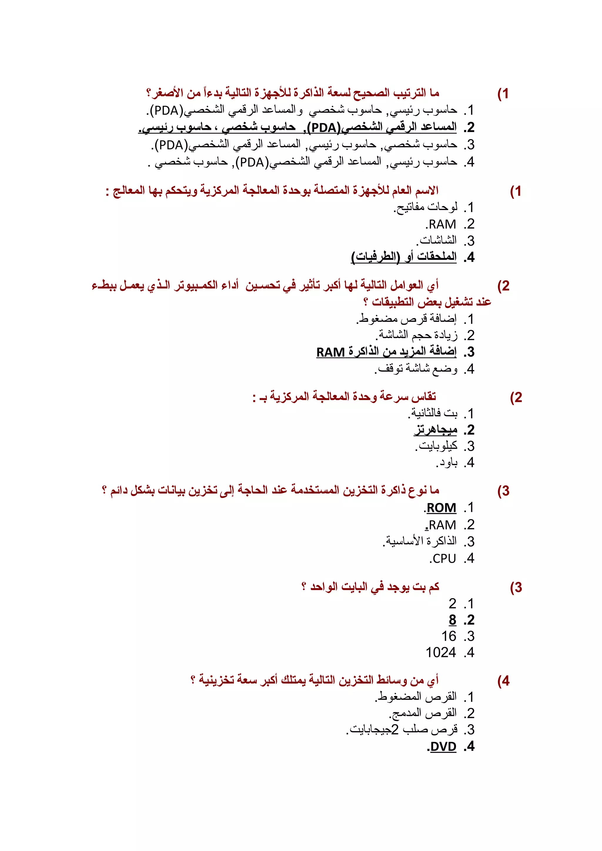1) ما الترتيب الصحيح لسعة الذاكرة للجههزة التالية بدءاً  من الصغغر؟ 
.(PDA) 1. حاسوب رئيسي, حاسوب شخصي والمساعد الرقمي الشخصي 
حاسوب شخصي ، حاسوب رئيسي. ,( PDA ) 2. ا لمساعد ا لرقمي ا لشخصي 
.(PDA) 3. حاسوب شخصي, حاسوب رئيسي, المساعد الرقمي الشخصي 
حاسوب شخصي . ,(PDA) 4. حاسوب رئيسي, المساعد الرقمي الشخصي 
1) السم العام للجههزة المتصلة بوحدة المعالجة المركزية ويتحكم بها المعالج : 
1. لوحات مفاتيح. 
.RAM .2 
3. الشاشات. 
4. ا لملحقات أ و (الطرفيات) 
2) أي العوامل التالية لها أكبر تأثير في تحسسسين أداء الكمسسبيوتر السسذي يعمسل ببطسء 
عند تشغيل بعض التطبيقات ؟ 
1. إضافة قرص مضغوط. 
2. زيادة حجم الشاشة. 
RAM 3. إ ضافة ا لمزيد من ا لذاكرة 
4. وضع شاشة توقف. 
2) تقاس سرعة وحدة المعالجة المركزية بس : 
1. بت فالثانية. 
2. ميجاهرتز 
3. كيلوبايت. 
4. باود. 
3) ما نوع ذاكرة التخزين المستخدمة عند الحاجهة إلى تخزين بيانات بشكل دائم ؟ 
. ROM .1 
.RAM .2 
3. الذاكرة الساسية. 
.CPU .4 
3) كم بت يوجهد في البايت الواحد ؟ 
2 .1 
8 .2 
16 .3 
1024 .4 
4) أي من وسائط التخزين التالية يمتلك أكبر سعة تخزينية ؟ 
1. القرص المضغوط. 
2. القرص المدمج. 
3. قرص صلب 2جيجابايت. 
. DVD .4 
 
